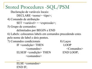 Stored Procedures -SQL/PSM 3 )  Declaração de variáveis locais: DECLARE <nome> <tipo>; 4) Comando de atribuição SET <variável> = <expressão>; 5) Grupo de comandos: delimitados por BEGIN e END 6) Labels: colocamos labels em comandos precedendo estes pelo nome do label e dois pontos. 7) Comandos condicionais  8) Laços IF <condição> THEN   LOOP <comandos>   <Comandos> ELSEIF <condição> THEN END LOOP; <comandos> … ELSE <comandos> END IF; 
