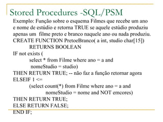 Stored Procedures -SQL/PSM Exemplo: Função sobre o esquema Filmes que recebe um ano  e nome de estúdio e retorna TRUE se aquele estúdio produziu  apenas um  filme preto e branco naquele ano ou nada produziu. CREATE FUNCTION PretoeBranco( a int, studio char[15])  RETURNS BOOLEAN IF not exists ( select * from Filme where ano = a and   nomeStudio = studio) THEN RETURN TRUE; -- não faz a função retornar agora ELSEIF 1 <=  (select count(*) from Filme where ano = a and nomeStudio = nome and NOT emcores) THEN RETURN TRUE; ELSE RETURN FALSE; END IF; 