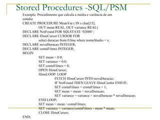 Stored Procedures -SQL/PSM Exemplo: Procedimento que calcula a média e variância de um  estúdio CREATE PROCEDURE MeanVar ( IN s char[15],  OUT mean REAL, OUT variance REAL) DECLARE NotFound FOR SQLSTATE ‘02000’; DECLARE filmeCursor CURSOR FOR select duracao from Filme where nomeStudio = s; DECLARE novaDuracao INTEGER; DECLARE contaFilmes INTEGER; BEGIN SET mean = 0.0; SET variance = 0.0; SET contaFilmes = 0; OPEN filmeCursor; filmeLOOP: LOOP FETCH filmeCursor INTO novaDuracao; IF NotFound THEN LEAVE filmeCurdor END IF; SET contaFilmes = contaFilmes + 1; SET mean = mean + novaDuracao; SET variance = variance + novaDuracao * novaDuracao; END LOOP; SET mean = mean / contaFilmes; SET variance = variance/contaFilmes - mean * mean; CLOSE filmeCursor; END;  