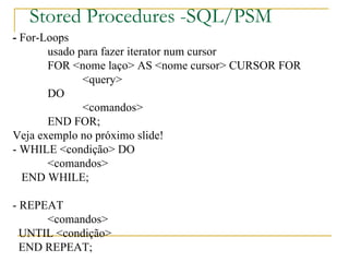Stored Procedures -SQL/PSM -  For-Loops usado para fazer iterator num cursor FOR <nome laço> AS <nome cursor> CURSOR FOR <query> DO <comandos> END FOR; Veja exemplo no próximo slide! - WHILE <condição> DO <comandos> END WHILE; - REPEAT <comandos> UNTIL <condição> END REPEAT; 