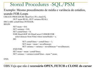 Stored Procedures -SQL/PSM Exemplo: Mesmo procedimento de média e variância de estúdios,  usando FOR-Loops CREATE PROCEDURE MeanVar ( IN s char[15],  OUT mean REAL, OUT variance REAL) DECLARE contaFilmes INTEGER; BEGIN SET mean = 0.0; SET variance = 0.0; SET contaFilmes = 0; FOR filmeLOOP AS filmeCursor CURSOR FOR   select duracao from Filme where nomeStudio = s; DO SET contaFilmes = contaFilmes + 1; SET mean = mean + novaDuracao; SET variance = variance + novaDuracao * novaDuracao; END FOR; SET mean = mean / contaFilmes; SET variance = variance/contaFilmes - mean * mean; END;  OBS.Veja que não é n ecessário OPEN, FETCH e CLOSE do cursor 