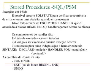 Stored Procedures -SQL/PSM Exceções em PSM: É possível testar o SQLSTATE para verificar a ocorrência  de erros e tomar uma decisão, quando erros ocorram Isto é feito através do EXCEPTION HANDLER que é  associado a blocos BEGIN END (o handler aparece dentro do bloco) Os componentes do handler são: 1) Lista de exceções a serem tratadas 2) Código a ser executado quando exceção ocorrer 3) Indicação para onde ir depois que o handler concluir SINTAXE:  DECLARE <onde ir> HANDLER FOR <condições> <comando> As escolhas de <onde ir> são: - CONTINUE - EXIT (sai do bloco BEGIN .. END) - UNDO 