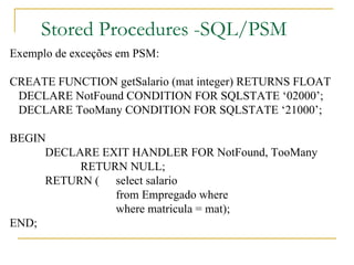 Stored Procedures -SQL/PSM Exemplo de exceções em PSM: CREATE FUNCTION getSalario (mat integer) RETURNS FLOAT DECLARE NotFound CONDITION FOR SQLSTATE ‘02000’; DECLARE TooMany CONDITION FOR SQLSTATE ‘21000’; BEGIN DECLARE EXIT HANDLER FOR NotFound, TooMany RETURN NULL; RETURN ( select salario  from Empregado where  where matricula = mat); END; 