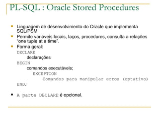 PL-SQL : Oracle Stored Procedures Linguagem de desenvolvimento do Oracle que implementa SQL/PSM Permite variáveis locais, laços, procedures, consulta a relações “one tuple at a time”. Forma geral: DECLARE declarações BEGIN comandos executáveis; EXCEPTION Comandos para manipular erros (optativo) END; A parte DECLARE  é opcional. 