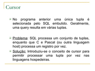 Cursor No programa anterior uma única tupla é selecionada pelo SQL embutido. Geralmente, uma query resulta em várias tuplas. Problema : SQL processa um conjunto de tuplas, enquanto que C e Pascal (ou outra linguagem host) processa um registro por vez. Solução:  Introduziu-se o conceito de cursor para permitir processar uma tupla por vez nas linguagens hospedeiras. 