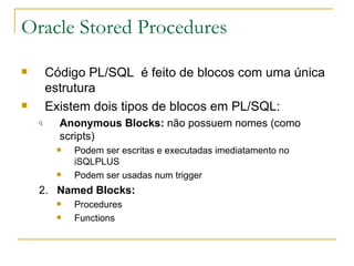 Oracle Stored Procedures Código PL/SQL  é feito de blocos com uma única estrutura Existem dois tipos de blocos em PL/SQL: Anonymous Blocks:  não possuem nomes (como scripts) Podem ser escritas e executadas imediatamento no iSQLPLUS Podem ser usadas num trigger 2.  Named Blocks: Procedures Functions 