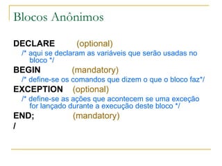 Blocos Anônimos DECLARE  (optional) /* aqui se declaram as variáveis que serão usadas no bloco */ BEGIN  (mandatory) /* define-se os comandos que dizem o que o bloco faz*/ EXCEPTION  (optional) /* define-se as ações que acontecem se uma exceção for lançado durante a execução deste bloco */ END;   (mandatory) / 
