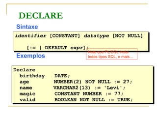 DECLARE Sintaxe Exemplos identifier  [CONSTANT]  datatype  [NOT NULL]  [:= | DEFAULT  expr ]; Declare   birthday DATE; age   NUMBER(2) NOT NULL := 27;   name   VARCHAR2(13) := 'Levi'; magic CONSTANT NUMBER := 77; valid BOOLEAN NOT NULL := TRUE; Note que PL/SQL inclui todos tipos SQL, e mais… 