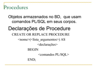 Procedures Objetos armazenados no BD,  que usam comandos PL/SQL em seus corpos. Declarações de Procedure CREATE OR REPLACE PROCEDURE <nome>(<lista_argumentos>) AS <declarações> BEGIN   <comandos PL/SQL> END; 
