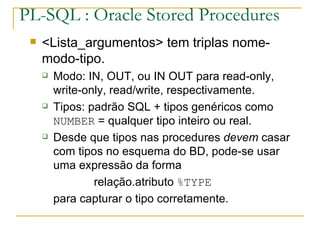 PL-SQL : Oracle Stored Procedures <Lista_argumentos> tem triplas nome-modo-tipo. Modo: IN, OUT, ou IN OUT para read-only, write-only, read/write, respectivamente. Tipos: padrão SQL + tipos genéricos como  NUMBER  = qualquer tipo inteiro ou real. Desde que tipos nas procedures  devem  casar com tipos no esquema do BD, pode-se usar uma expressão da forma relação.atributo  %TYPE para capturar o tipo corretamente. 