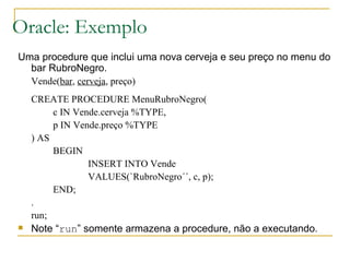Oracle: Exemplo Uma procedure que inclui uma nova cerveja e seu preço no menu do bar RubroNegro. Vende( bar ,  cerveja , preço) CREATE PROCEDURE MenuRubroNegro( c IN Vende.cerveja %TYPE, p IN Vende.preço %TYPE ) AS BEGIN INSERT INTO Vende VALUES(`RubroNegro´´, c, p); END; . run; Note “ run ” somente armazena a procedure, não a executando. 