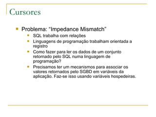 Cursores Problema: “Impedance Mismatch” SQL trabalha com relações Linguagens de programação trabalham orientada a registro Como fazer para ler os dados de um conjunto retornado pelo SQL numa linguagem de programação? Precisamos ter um mecanismos para associar os valores retornados pelo SGBD em variáveis da aplicação. Faz-se isso usando variáveis hospedeiras. 