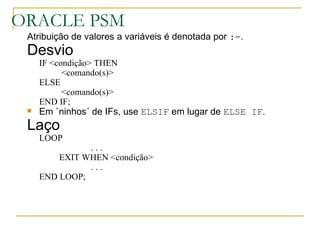 ORACLE PSM Atribuição de valores a variáveis é denotada por  := . Desvio IF <condição> THEN   <comando(s)> ELSE   <comando(s)> END IF; Em `ninhos´ de IFs, use  ELSIF  em lugar de  ELSE IF . Laço LOOP . . . EXIT WHEN <condição> . . . END LOOP; 