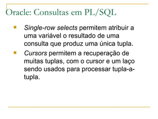 Oracle: Consultas em PL/SQL Single-row selects  permitem atribuir a uma variável o resultado de uma consulta que produz uma única tupla. Cursors  permitem a recuperação de muitas tuplas, com o cursor e um laço sendo usados para processar tupla-a-tupla. 