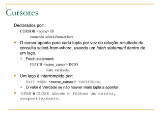 Cursores Declarados por: CURSOR <nome> IS comando select-from-where O cursor aponta para cada tupla por vez da relação-resultado da consulta select-from-where, usando um  fetch statement  dentro de um laço. Fetch statement: FETCH <nome_cursor> INTO lista_variáveis; Um laço é interrompido por: EXIT WHEN  <nome_cursor>  %NOTFOUND; O valor é Verdade se não houver mais tupla a apontar. OPEN  e  CLOSE abrem e fecham um cursor, respectivamente . 