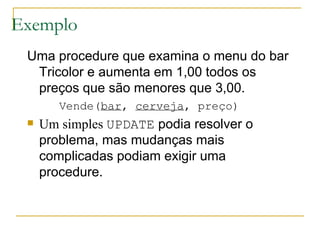 Exemplo Uma procedure que examina o menu do bar Tricolor e aumenta em 1,00 todos os preços que são menores que 3,00. Vende( bar ,  cerveja , preço) Um simples  UPDATE  podia resolver o problema, mas mudanças mais complicadas podiam exigir uma procedure. 