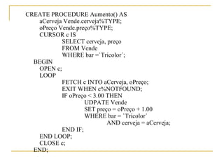 CREATE PROCEDURE Aumento() AS aCerveja Vende.cerveja%TYPE; oPreço Vende.preço%TYPE; CURSOR c IS SELECT cerveja, preço FROM Vende WHERE bar =`Tricolor´; BEGIN OPEN c; LOOP FETCH c INTO aCerveja, oPreço; EXIT WHEN c%NOTFOUND; IF oPreço < 3.00 THEN UDPATE Vende SET preço = oPreço + 1.00 WHERE bar = `Tricolor´ AND cerveja = aCerveja; END IF; END LOOP; CLOSE c; END; 