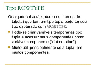 Tipo ROWTYPE Qualquer coisa ( i.e ., cursores, nomes de tabela) que tem um tipo tupla pode ter seu tipo capturado com  %ROWTYPE . Pode-se criar variáveis temporárias tipo tupla e acessar seus componentes como variável.componente (“dot notation”). Muito útil, principalmente se a tupla tem muitos componentes. 