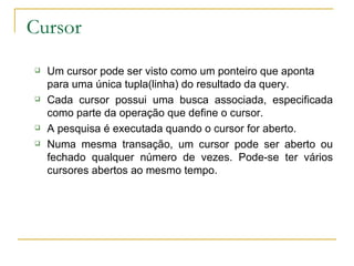 Cursor Um cursor pode ser visto como um ponteiro que aponta para uma única tupla(linha) do resultado da query. Cada cursor possui uma busca associada, especificada como parte da operação que define o cursor. A pesquisa é executada quando o cursor for aberto. Numa mesma transação, um cursor pode ser aberto ou fechado qualquer número de vezes. Pode-se ter vários cursores abertos ao mesmo tempo. 