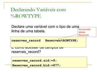 Declarando Variáveis com %ROWTYPE  Declare uma variável com o tipo de uma linha de uma tabela. E como acessar oa campos de reserves_record? reserves_record Reserves%ROWTYPE;  reserves_record.sid:=9;  Reserves_record.bid:=877;  Acessando tabela Reserves 