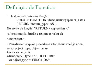 Definição de Function -  Podemos definir uma função: CREATE FUNCTION <func_name>(<param_list>) RETURN <return_type> AS ... No corpo da função, "RETURN <expression>;"  sai (retorna) da função e retorna o  valor da <expression>.  - Para descobrir quais procedures e functions você já criou: select object_type, object_name from user_objects where object_type = 'PROCEDURE' or object_type = 'FUNCTION'; 
