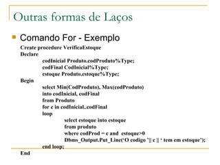 Outras formas de Laços Comando For - Exemplo Create procedure VerificaEstoque Declare codInicial Produto.codProduto%Type; codFinal CodInicial%Type; estoque Produto.estoque%Type; Begin select Min(CodProduto), Max(codProduto) into codInicial, codFinal from Produto for c in codInicial..codFinal loop select estoque into estoque from produto  where codProd = c and  estoque>0 Dbms_Output.Put_Line(‘O codigo ’|| c || ‘ tem em estoque’); end loop; End 