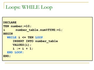 Loops: WHILE Loop DECLARE TEN number:=10; i number_table.num%TYPE:=1; BEGIN WHILE  i <= TEN  LOOP INSERT INTO number_table  VALUES(i); i := i + 1; END LOOP; END; 