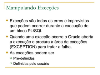 Manipulando Exceções  Exceções são todos os erros e imprevistos que podem ocorrer durante a execução de um bloco PL/SQL Quando uma exceção ocorre o Oracle aborta a execução e procura a área de exceções  (EXCEPTION) para tratar a falha. As exceções podem ser Pré-definidas Definidas pelo usuário 