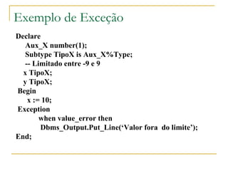 Exemplo de Exceção Declare  Aux_X number(1); Subtype TipoX is Aux_X%Type; -- Limitado entre -9 e 9 x TipoX; y TipoX; Begin x := 10; Exception  when value_error then   Dbms_Output.Put_Line(‘Valor fora  do limite’); End; 