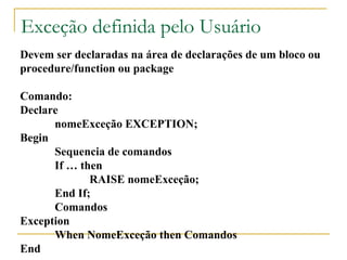 Exceção definida pelo Usuário Devem ser declaradas na área de declarações de um bloco ou  procedure/function ou package Comando: Declare  nomeExceção EXCEPTION; Begin Sequencia de comandos If … then RAISE nomeExceção; End If; Comandos Exception When NomeExceção then Comandos End 