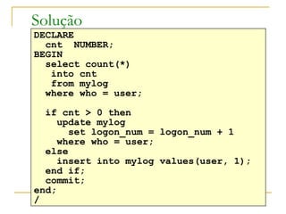 Solução DECLARE cnt  NUMBER; BEGIN select count(*) into cnt from mylog where who = user; if cnt > 0 then update mylog set logon_num = logon_num + 1 where who = user; else  insert into mylog values(user, 1); end if; commit; end; / 