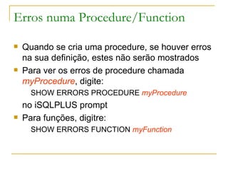 Erros numa Procedure/Function Quando se cria uma procedure, se houver erros na sua definição, estes não serão mostrados Para ver os erros de procedure chamada  myProcedure , digite: SHOW ERRORS PROCEDURE  myProcedure   no iSQLPLUS prompt Para funções, digitre: SHOW ERRORS FUNCTION  myFunction 