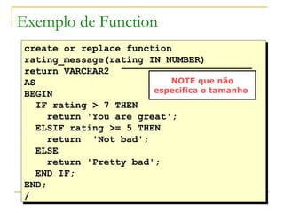 create or replace function  rating_message(rating IN NUMBER) return VARCHAR2 AS BEGIN IF rating > 7 THEN return 'You are great';  ELSIF rating >= 5 THEN  return  'Not bad'; ELSE return 'Pretty bad'; END IF; END; / Exemplo de Function NOTE que não especifica o tamanho  