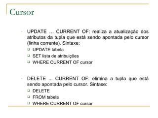 Cursor UPDATE … CURRENT OF: realiza a atualização dos atributos da tupla que está sendo apontada pelo cursor (linha corrente). Sintaxe: UPDATE tabela SET lista de atribuições WHERE CURRENT OF cursor DELETE ... CURRENT OF: elimina a tupla que está sendo apontada pelo cursor. Sintaxe: DELETE FROM tabela WHERE CURRENT OF cursor 