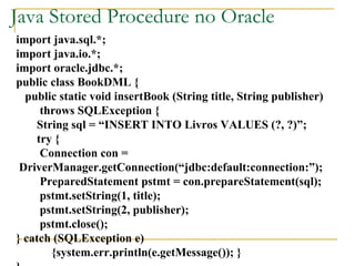 Java Stored Procedure no Oracle import java.sql.*; import java.io.*; import oracle.jdbc.*; public class BookDML { public static void insertBook (String title, String publisher) throws SQLException { String sql = “INSERT INTO Livros VALUES (?, ?)”; try { Connection con = DriverManager.getConnection(“jdbc:default:connection:”); PreparedStatement pstmt = con.prepareStatement(sql); pstmt.setString(1, title); pstmt.setString(2, publisher); pstmt.close(); } catch (SQLException e) {system.err.println(e.getMessage()); } } 