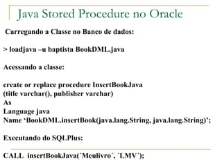 Java Stored Procedure no Oracle Carregando a Classe no Banco de dados: > loadjava –u baptista BookDML.java Acessando a classe: create or replace procedure InsertBookJava (title varchar(), publisher varchar) As Language java Name ‘BookDML.insertBook(java.lang.String, java.lang.String)’; Executando do SQLPlus: CALL  insertBookJava(´Meulivro´, ´LMV´); 
