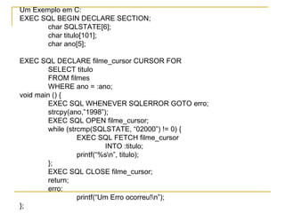 Um Exemplo em C: EXEC SQL BEGIN DECLARE SECTION; char SQLSTATE[6]; char titulo[101]; char ano[5]; EXEC SQL DECLARE filme_cursor CURSOR FOR SELECT titulo FROM filmes WHERE ano = :ano; void main () { EXEC SQL WHENEVER SQLERROR GOTO erro; strcpy(ano,”1998”); EXEC SQL OPEN filme_cursor; while (strcmp(SQLSTATE, “02000”) !=  0) { EXEC SQL FETCH filme_cursor INTO :titulo; printf(“%s\n”, titulo); }; EXEC SQL CLOSE filme_cursor; return; erro:  printf(“Um Erro ocorreu!\n”); }; 