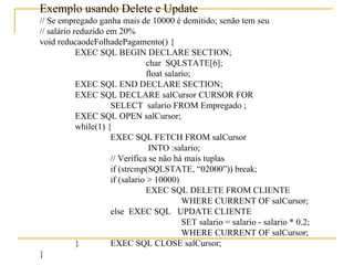 Exemplo usando Delete e Update // Se empregado ganha mais de 10000 é demitido; senão tem seu  // salário reduzido em 20% void reducaodeFolhadePagamento() { EXEC SQL BEGIN DECLARE SECTION; char  SQLSTATE[6]; float salario; EXEC SQL END DECLARE SECTION; EXEC SQL DECLARE salCursor CURSOR FOR  SELECT  salario FROM Empregado ; EXEC SQL OPEN salCursor; while(1) { EXEC SQL FETCH FROM salCursor   INTO :salario; // Verifica se não há mais tuplas if (strcmp(SQLSTATE, “02000”)) break; if (salario > 10000) EXEC SQL DELETE FROM CLIENTE WHERE CURRENT OF salCursor; else  EXEC SQL  UPDATE CLIENTE SET salario = salario - salario * 0.2; WHERE CURRENT OF salCursor; } EXEC SQL CLOSE salCursor; }   