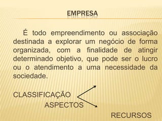 EMPRESA        É todo empreendimento ou associação destinada a explorar um negócio de forma organizada, com a finalidade de atingir determinado objetivo, que pode ser o lucro ou o atendimento a uma necessidade da sociedade.                                                   CLASSIFICAÇÃO                   ASPECTOS                                                    RECURSOS