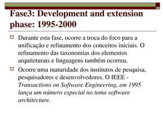 Fase3: Development and extension 
phase: 1995­2000
   Durante esta fase, ocorre a troca do foco para a 
    unificação e refinamento dos conceitos iniciais. O 
    refinamento das taxonomias dos elementos 
    arquiteturais e linguagens também ocorreu.
   Ocorre uma maturidade dos institutos de pesquisa, 
    pesquisadores e desenvolvedores. O IEEE ­ 
    Transactions on Software Engineering, em 1995 
    lança um número especial no tema software 
    architecture.

                    
 