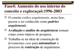 Fase4: Aumento do uso interno do 
conceito e exploraçaõ:1996­2003
   O coneito estilos arquiteturais, nesta fase, 
    passou a ser conhecido como padrões 
    arquiteturais.
   Avaliação e análise de arquiteturas tomam 
    corpo como tópicos de pesquisa.
   Trabalha­se na ideia de construção de 
    ferramentas case para automatizar o 
    processo de contrução de arquiteturas.
                  
 