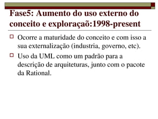 Fase5: Aumento do uso externo do 
conceito e exploraçaõ:1998­present
   Ocorre a maturidade do conceito e com isso a 
    sua externalização (industria, governo, etc).
   Uso da UML como um padrão para a 
    descrição de arquiteturas, junto com o pacote 
    da Rational.




                  
 