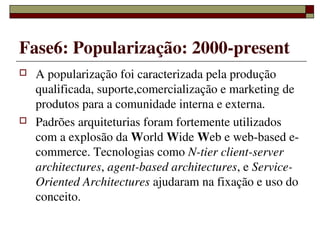 Fase6: Popularização: 2000­present
   A popularização foi caracterizada pela produção 
    qualificada, suporte,comercialização e marketing de 
    produtos para a comunidade interna e externa.
   Padrões arquiteturias foram fortemente utilizados 
    com a explosão da World Wide Web e web­based e­
    commerce. Tecnologias como N­tier client­server 
    architectures, agent­based architectures, e Service­ 
    Oriented Architectures ajudaram na fixação e uso do 
    conceito.

                    
 