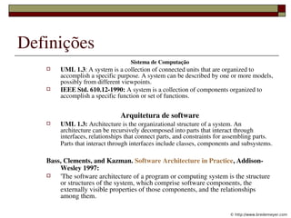 Definições
                                    Sistema de Computação
        UML 1.3: A system is a collection of connected units that are organized to 
         accomplish a specific purpose. A system can be described by one or more models, 
         possibly from different viewpoints.
        IEEE Std. 610.12­1990: A system is a collection of components organized to 
         accomplish a specific function or set of functions.


                                Arquitetura de software
        UML 1.3: Architecture is the organizational structure of a system. An 
         architecture can be recursively decomposed into parts that interact through 
         interfaces, relationships that connect parts, and constraints for assembling parts. 
         Parts that interact through interfaces include classes, components and subsystems. 

    Bass, Clements, and Kazman. Software Architecture in Practice, Addison­
        Wesley 1997:
       'The software architecture of a program or computing system is the structure 
        or structures of the system, which comprise software components, the 
        externally visible properties of those components, and the relationships 
        among them.
                          
                                                                           © http://www.bredemeyer.com
 