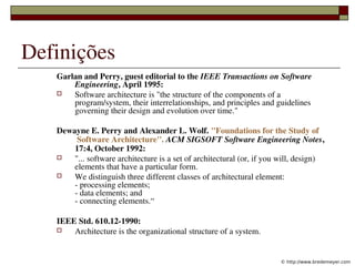 Definições
    Garlan and Perry, guest editorial to the IEEE Transactions on Software 
        Engineering, April 1995: 
       Software architecture is "the structure of the components of a 
        program/system, their interrelationships, and principles and guidelines 
        governing their design and evolution over time."

    Dewayne E. Perry and Alexander L. Wolf. "Foundations for the Study of
         Software Architecture''. ACM SIGSOFT Software Engineering Notes, 
        17:4, October 1992:
       "... software architecture is a set of architectural (or, if you will, design) 
        elements that have a particular form. 
       We distinguish three different classes of architectural element:
        ­ processing elements;
        ­ data elements; and 
        ­ connecting elements.“

    IEEE Std. 610.12­1990: 
       Architecture is the organizational structure of a system.

                         
                                                                        © http://www.bredemeyer.com
 