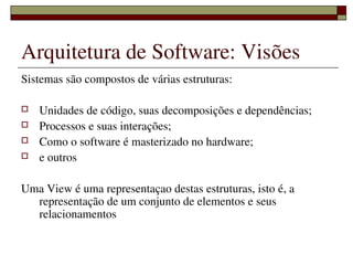 Arquitetura de Software: Visões
Sistemas são compostos de várias estruturas:

   Unidades de código, suas decomposições e dependências;
   Processos e suas interações;
   Como o software é masterizado no hardware;
   e outros

Uma View é uma representaçao destas estruturas, isto é, a 
  representação de um conjunto de elementos e seus 
  relacionamentos

                      
 