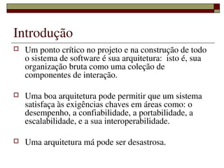 Introdução
   Um ponto crítico no projeto e na construção de todo 
    o sistema de software é sua arquitetura:  isto é, sua 
    organização bruta como uma coleção de 
    componentes de interação.  

   Uma boa arquitetura pode permitir que um sistema 
    satisfaça às exigências chaves em áreas como: o 
    desempenho, a confiabilidade, a portabilidade, a 
    escalabilidade, e a sua interoperabilidade. 
 
   Uma arquitetura má pode ser desastrosa.
                    
 