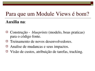 Para que um Module Views é bom?
Auxilia na:

   Construção ­  blueprints (modelo, boas praticas) 
    para o código fonte.
   Treinamento de novos desenvolvedores.
   Analise de mudancas e seus impactos.
   Visão de custos, atribuição de tarefas, tracking.


                    
 