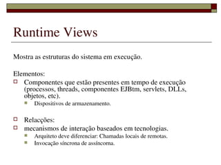 Runtime Views
Mostra as estruturas do sistema em execução.

Elementos:
 Componentes que estão presentes em tempo de execução 
   (processos, threads, componentes EJBtm, servlets, DLLs, 
   objetos, etc).
       Dispositivos de armazenamento.

   Relacções:
   mecanismos de interação baseados em tecnologias.
       Arquiteto deve diferenciar: Chamadas locais de remotas.
       Invocação síncrona de assíncorna.

                          
 