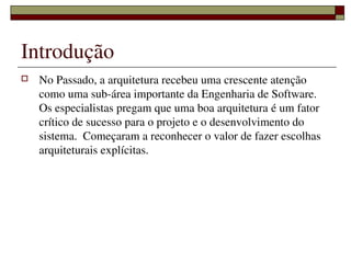 Introdução
   No Passado, a arquitetura recebeu uma crescente atenção 
    como uma sub­área importante da Engenharia de Software.  
    Os especialistas pregam que uma boa arquitetura é um fator 
    crítico de sucesso para o projeto e o desenvolvimento do 
    sistema.  Começaram a reconhecer o valor de fazer escolhas 
    arquiteturais explícitas.




                      
 